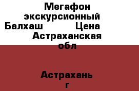 Мегафон экскурсионный  “ Балхаш - 2 “ › Цена ­ 800 - Астраханская обл., Астрахань г. Бизнес » Оборудование   . Астраханская обл.,Астрахань г.